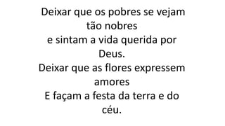 Deixar que os pobres se vejam
tão nobres
e sintam a vida querida por
Deus.
Deixar que as flores expressem
amores
E façam a festa da terra e do
céu.
 