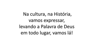 Na cultura, na História,
vamos expressar,
levando a Palavra de Deus
em todo lugar, vamos lá!
 