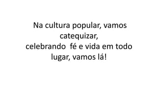 Na cultura popular, vamos
catequizar,
celebrando fé e vida em todo
lugar, vamos lá!
 