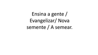 Ensina a gente /
Evangelizar/ Nova
semente / A semear.
 