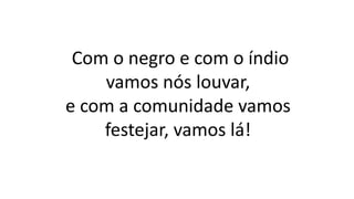 Com o negro e com o índio
vamos nós louvar,
e com a comunidade vamos
festejar, vamos lá!
 