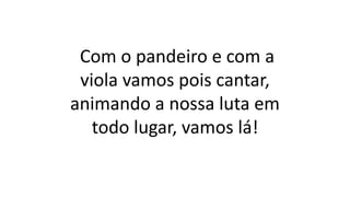 Com o pandeiro e com a
viola vamos pois cantar,
animando a nossa luta em
todo lugar, vamos lá!
 