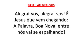 0431 – ALEGRAI-VOS
Alegrai-vos, alegrai-vos! É
Jesus que vem chegando:
A Palavra, Boa Nova, entre
nós vai se espalhando!
 
