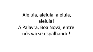 Aleluia, aleluia, aleluia,
aleluia!
A Palavra, Boa Nova, entre
nós vai se espalhando!
 