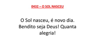 0432 – O SOL NASCEU
O Sol nasceu, é novo dia.
Bendito seja Deus! Quanta
alegria!
 