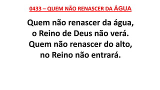 0433 – QUEM NÃO RENASCER DA ÁGUA
Quem não renascer da água,
o Reino de Deus não verá.
Quem não renascer do alto,
no Reino não entrará.
 