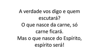 A verdade vos digo e quem
escutará?
O que nasce da carne, só
carne ficará.
Mas o que nasce do Espírito,
espírito será!
 
