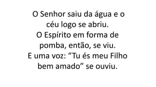 O Senhor saiu da água e o
céu logo se abriu.
O Espírito em forma de
pomba, então, se viu.
E uma voz: “Tu és meu Filho
bem amado” se ouviu.
 