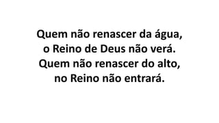 Quem não renascer da água,
o Reino de Deus não verá.
Quem não renascer do alto,
no Reino não entrará.
 