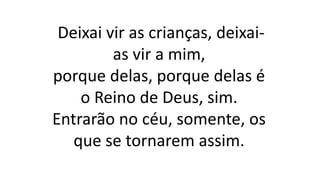 Deixai vir as crianças, deixai-
as vir a mim,
porque delas, porque delas é
o Reino de Deus, sim.
Entrarão no céu, somente, os
que se tornarem assim.
 