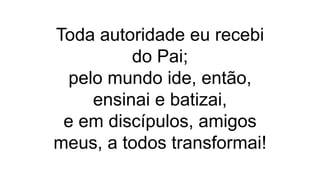 Toda autoridade eu recebi
do Pai;
pelo mundo ide, então,
ensinai e batizai,
e em discípulos, amigos
meus, a todos transformai!
 