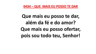 0434 – QUE MAIS EU POSSO TE DAR
Que mais eu posso te dar,
além da fé e do amor?
Que mais eu posso ofertar,
pois sou todo teu, Senhor!
 