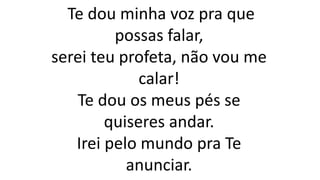 Te dou minha voz pra que
possas falar,
serei teu profeta, não vou me
calar!
Te dou os meus pés se
quiseres andar.
Irei pelo mundo pra Te
anunciar.
 