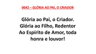 0042 – GLÓRIA AO PAI, O CRIADOR
Glória ao Pai, o Criador.
Glória ao Filho, Redentor
Ao Espírito de Amor, toda
honra e louvor!
 
