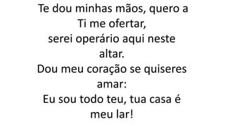 Te dou minhas mãos, quero a
Ti me ofertar,
serei operário aqui neste
altar.
Dou meu coração se quiseres
amar:
Eu sou todo teu, tua casa é
meu lar!
 