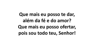 Que mais eu posso te dar,
além da fé e do amor?
Que mais eu posso ofertar,
pois sou todo teu, Senhor!
 
