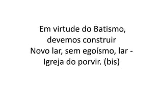Em virtude do Batismo,
devemos construir
Novo lar, sem egoísmo, lar -
Igreja do porvir. (bis)
 