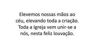 Elevemos nossas mãos ao
céu, elevando toda a criação.
Toda a Igreja vem unir-se a
nós, nesta feliz louvação.
 