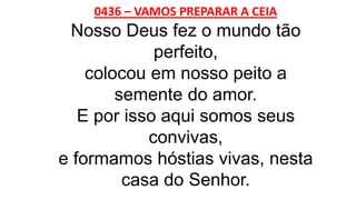 0436 – VAMOS PREPARAR A CEIA
Nosso Deus fez o mundo tão
perfeito,
colocou em nosso peito a
semente do amor.
E por isso aqui somos seus
convivas,
e formamos hóstias vivas, nesta
casa do Senhor.
 
