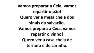 Vamos preparar a Ceia, vamos
repartir o pão!
Quero ver a mesa cheia dos
sinais da salvação.
Vamos prepara a Ceia, vamos
repartir o vinho!
Quero ver a casa cheia de
ternura e de carinho.
 