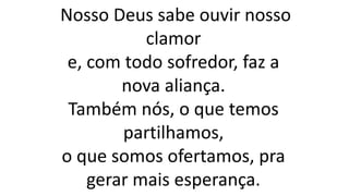 Nosso Deus sabe ouvir nosso
clamor
e, com todo sofredor, faz a
nova aliança.
Também nós, o que temos
partilhamos,
o que somos ofertamos, pra
gerar mais esperança.
 