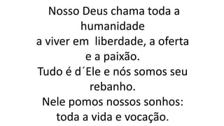 Nosso Deus chama toda a
humanidade
a viver em liberdade, a oferta
e a paixão.
Tudo é d´Ele e nós somos seu
rebanho.
Nele pomos nossos sonhos:
toda a vida e vocação.
 