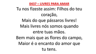 0437 – LIVRES PARA AMAR
Tu nos fizeste assim: Filhos do teu
coração,
Mais do que pássaros livres!
Mais livres nós somos quando
entre tuas mãos.
Bem mais que as flores do campo,
Maior é o encanto do amor que
tu tens.
 