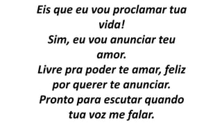 Eis que eu vou proclamar tua
vida!
Sim, eu vou anunciar teu
amor.
Livre pra poder te amar, feliz
por querer te anunciar.
Pronto para escutar quando
tua voz me falar.
 