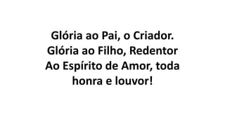 Glória ao Pai, o Criador.
Glória ao Filho, Redentor
Ao Espírito de Amor, toda
honra e louvor!
 