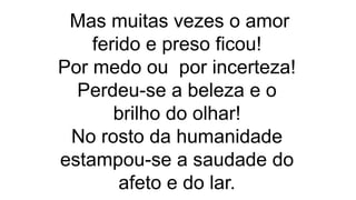 Mas muitas vezes o amor
ferido e preso ficou!
Por medo ou por incerteza!
Perdeu-se a beleza e o
brilho do olhar!
No rosto da humanidade
estampou-se a saudade do
afeto e do lar.
 