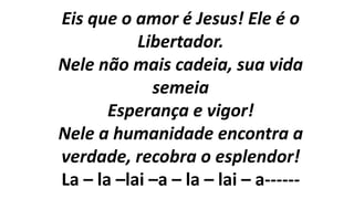 Eis que o amor é Jesus! Ele é o
Libertador.
Nele não mais cadeia, sua vida
semeia
Esperança e vigor!
Nele a humanidade encontra a
verdade, recobra o esplendor!
La – la –lai –a – la – lai – a------
 