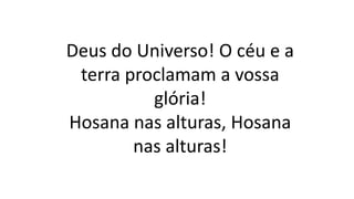 Deus do Universo! O céu e a
terra proclamam a vossa
glória!
Hosana nas alturas, Hosana
nas alturas!
 