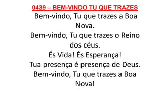 0439 – BEM-VINDO TU QUE TRAZES
Bem-vindo, Tu que trazes a Boa
Nova.
Bem-vindo, Tu que trazes o Reino
dos céus.
És Vida! És Esperança!
Tua presença é presença de Deus.
Bem-vindo, Tu que trazes a Boa
Nova!
 