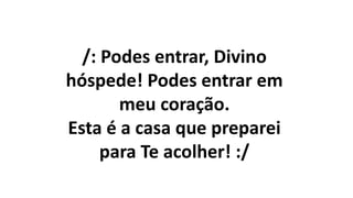 /: Podes entrar, Divino
hóspede! Podes entrar em
meu coração.
Esta é a casa que preparei
para Te acolher! :/
 