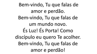 Bem-vindo, Tu que falas de
amor e perdão.
Bem-vindo, Tu que falas de
um mundo novo.
És Luz! És Porta! Como
discípulo eu quero Te acolher.
Bem-vindo, Tu que falas de
amor e perdão!
 