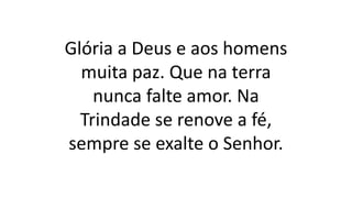 Glória a Deus e aos homens
muita paz. Que na terra
nunca falte amor. Na
Trindade se renove a fé,
sempre se exalte o Senhor.
 