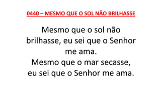 0440 – MESMO QUE O SOL NÃO BRILHASSE
Mesmo que o sol não
brilhasse, eu sei que o Senhor
me ama.
Mesmo que o mar secasse,
eu sei que o Senhor me ama.
 