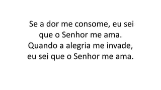 Se a dor me consome, eu sei
que o Senhor me ama.
Quando a alegria me invade,
eu sei que o Senhor me ama.
 