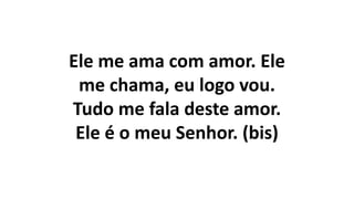Ele me ama com amor. Ele
me chama, eu logo vou.
Tudo me fala deste amor.
Ele é o meu Senhor. (bis)
 