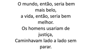 O mundo, então, seria bem
mais belo,
a vida, então, seria bem
melhor.
Os homens usariam de
justiça,
Caminhavam lado a lado sem
parar.
 
