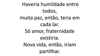 Haveria humildade entre
todos,
muita paz, então, teria em
cada lar.
Só amor, fraternidade
existiria.
Nova vida, então, iriam
partilhar.
 