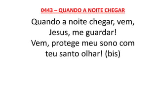 0443 – QUANDO A NOITE CHEGAR
Quando a noite chegar, vem,
Jesus, me guardar!
Vem, protege meu sono com
teu santo olhar! (bis)
 