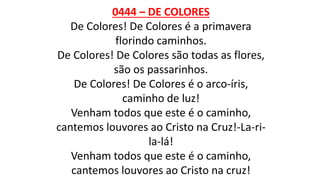 0444 – DE COLORES
De Colores! De Colores é a primavera
florindo caminhos.
De Colores! De Colores são todas as flores,
são os passarinhos.
De Colores! De Colores é o arco-íris,
caminho de luz!
Venham todos que este é o caminho,
cantemos louvores ao Cristo na Cruz!-La-ri-
la-lá!
Venham todos que este é o caminho,
cantemos louvores ao Cristo na cruz!
 