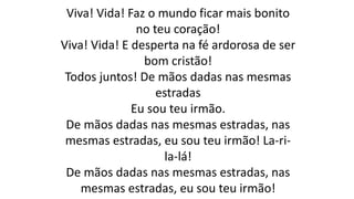 Viva! Vida! Faz o mundo ficar mais bonito
no teu coração!
Viva! Vida! E desperta na fé ardorosa de ser
bom cristão!
Todos juntos! De mãos dadas nas mesmas
estradas
Eu sou teu irmão.
De mãos dadas nas mesmas estradas, nas
mesmas estradas, eu sou teu irmão! La-ri-
la-lá!
De mãos dadas nas mesmas estradas, nas
mesmas estradas, eu sou teu irmão!
 