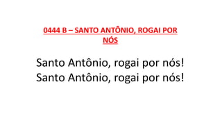 0444 B – SANTO ANTÔNIO, ROGAI POR
NÓS
Santo Antônio, rogai por nós!
Santo Antônio, rogai por nós!
 