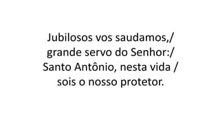 Jubilosos vos saudamos,/
grande servo do Senhor:/
Santo Antônio, nesta vida /
sois o nosso protetor.
 