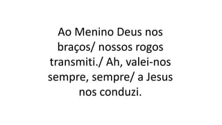 Ao Menino Deus nos
braços/ nossos rogos
transmiti./ Ah, valei-nos
sempre, sempre/ a Jesus
nos conduzi.
 