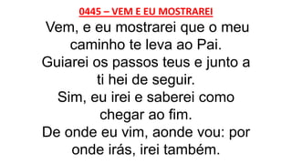 0445 – VEM E EU MOSTRAREI
Vem, e eu mostrarei que o meu
caminho te leva ao Pai.
Guiarei os passos teus e junto a
ti hei de seguir.
Sim, eu irei e saberei como
chegar ao fim.
De onde eu vim, aonde vou: por
onde irás, irei também.
 