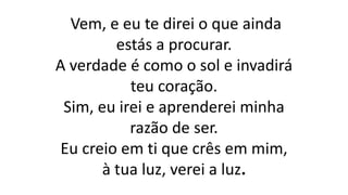 Vem, e eu te direi o que ainda
estás a procurar.
A verdade é como o sol e invadirá
teu coração.
Sim, eu irei e aprenderei minha
razão de ser.
Eu creio em ti que crês em mim,
à tua luz, verei a luz.
 