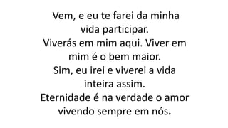 Vem, e eu te farei da minha
vida participar.
Viverás em mim aqui. Viver em
mim é o bem maior.
Sim, eu irei e viverei a vida
inteira assim.
Eternidade é na verdade o amor
vivendo sempre em nós.
 